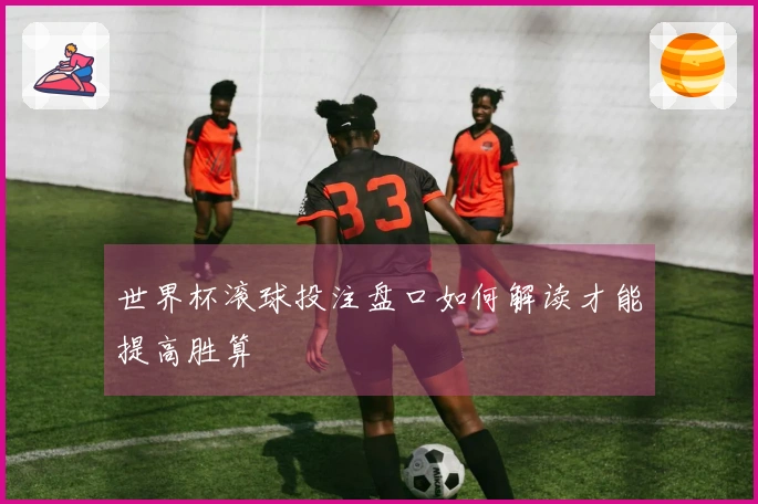 世界杯滚球投注盘口如何解读才能提高胜算