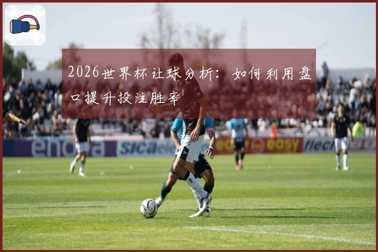 2026世界杯让球分析：如何利用盘口提升投注胜率